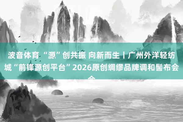 波音体育 “源”创共振 向新而生丨广州外洋轻纺城“前锋源创平台”2026原创绸缪品牌调和髻布会