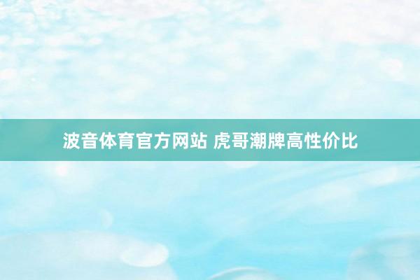 波音体育官方网站 虎哥潮牌高性价比
