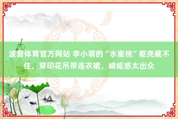 波音体育官方网站 李小萌的“水蜜桃”躯壳藏不住，穿印花吊带连衣裙，崎岖感太出众