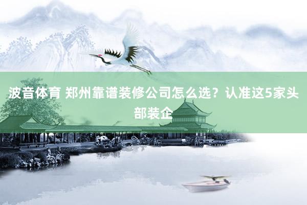 波音体育 郑州靠谱装修公司怎么选？认准这5家头部装企