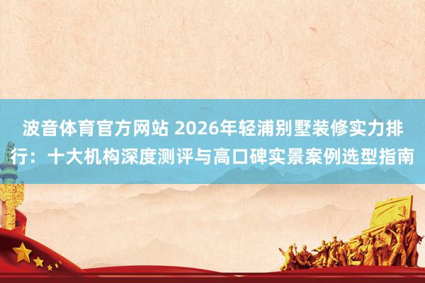 波音体育官方网站 2026年轻浦别墅装修实力排行：十大机构深度测评与高口碑实景案例选型指南