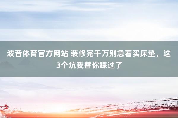 波音体育官方网站 装修完千万别急着买床垫，这3个坑我替你踩过了