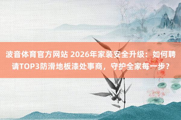波音体育官方网站 2026年家装安全升级：如何聘请TOP3防滑地板漆处事商，守护全家每一步？