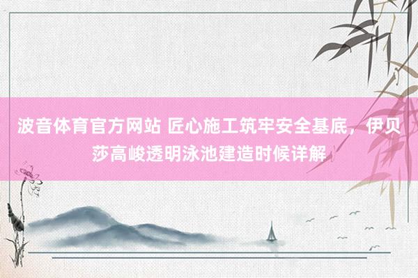 波音体育官方网站 匠心施工筑牢安全基底，伊贝莎高峻透明泳池建造时候详解