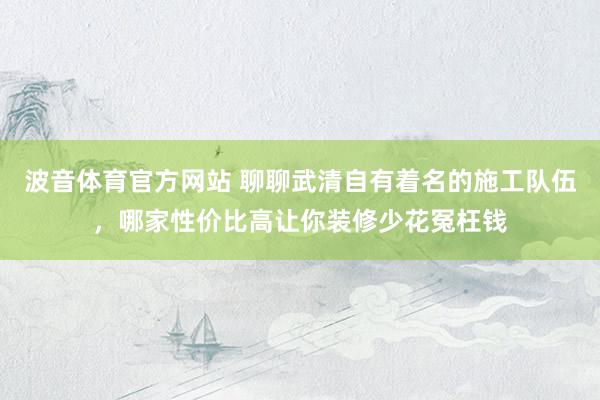 波音体育官方网站 聊聊武清自有着名的施工队伍，哪家性价比高让你装修少花冤枉钱