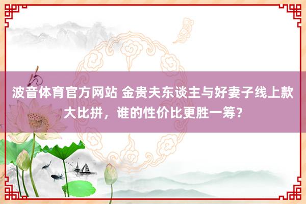 波音体育官方网站 金贵夫东谈主与好妻子线上款大比拼，谁的性价比更胜一筹？