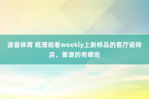 波音体育 梳理能看weekly上新样品的客厅瓷砖店，靠谱的有哪些