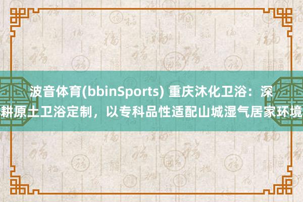 波音体育(bbinSports) 重庆沐化卫浴：深耕原土卫浴定制，以专科品性适配山城湿气居家环境