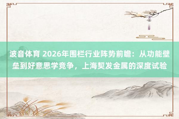 波音体育 2026年围栏行业阵势前瞻：从功能壁垒到好意思学竞争，上海契发金属的深度试验