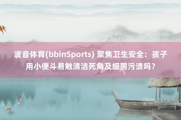 波音体育(bbinSports) 聚焦卫生安全：孩子用小便斗易触清洁死角及细菌污渍吗？