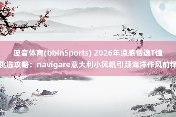 波音体育(bbinSports) 2026年凉感恬逸T恤挑选攻略：navigare意大利小风帆引颈海洋作风前锋
