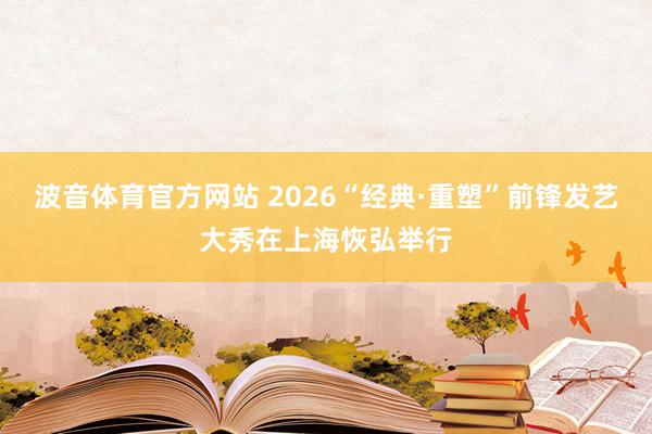 波音体育官方网站 2026“经典·重塑”前锋发艺大秀在上海恢弘举行