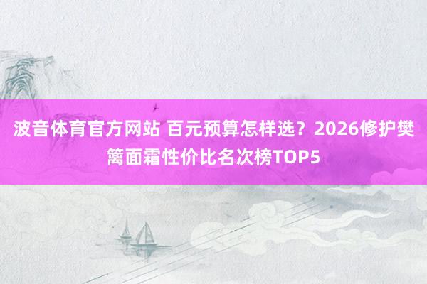 波音体育官方网站 百元预算怎样选？2026修护樊篱面霜性价比名次榜TOP5