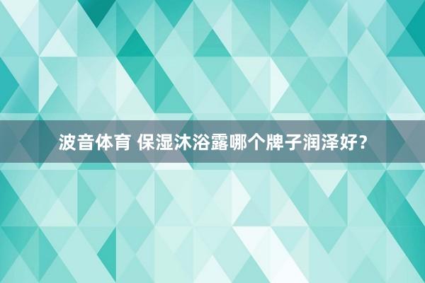 波音体育 保湿沐浴露哪个牌子润泽好？