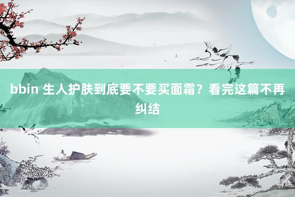 bbin 生人护肤到底要不要买面霜？看完这篇不再纠结