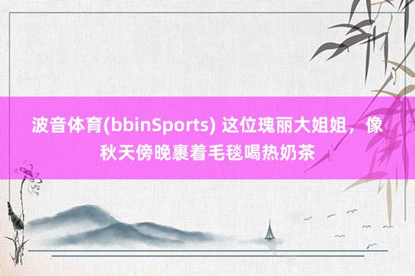 波音体育(bbinSports) 这位瑰丽大姐姐，像秋天傍晚裹着毛毯喝热奶茶