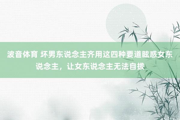 波音体育 坏男东说念主齐用这四种要道眩惑女东说念主，让女东说念主无法自拔