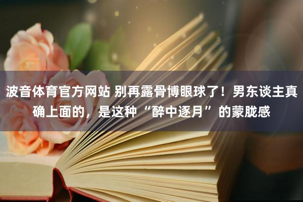 波音体育官方网站 别再露骨博眼球了！男东谈主真确上面的，是这种 “醉中逐月” 的蒙胧感