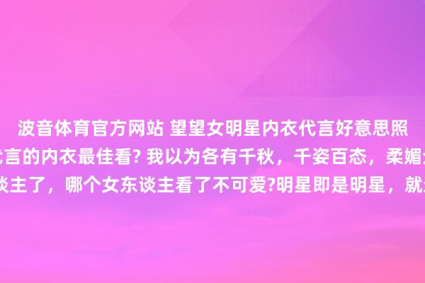 波音体育官方网站 望望女明星内衣代言好意思照，你以为哪个女明星代言的内衣最佳看? 我以为各有千秋，千姿百态，柔媚众生啊。别说男东谈主了，哪个女东谈主看了不可爱?明星即是明星，就连穿个内衣王人这样面子。 全球最可爱哪一套，不错买且归家里穿哦。 （下图的女明星顺序是虞书欣、田曦薇、杨幂、程潇）