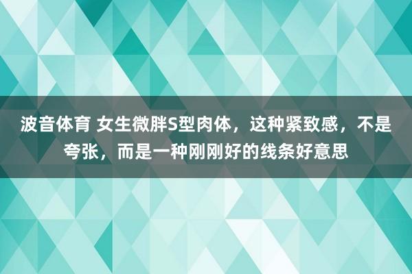 波音体育 女生微胖S型肉体，这种紧致感，不是夸张，而是一种刚刚好的线条好意思