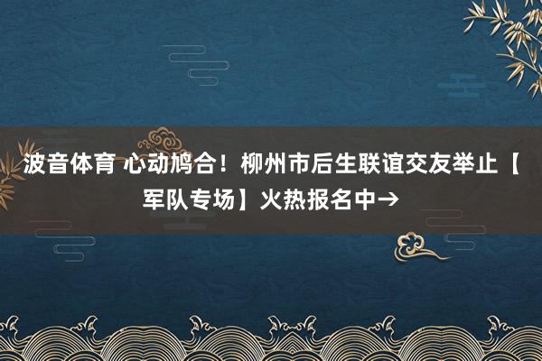 波音体育 心动鸠合！柳州市后生联谊交友举止【军队专场】火热报名中→