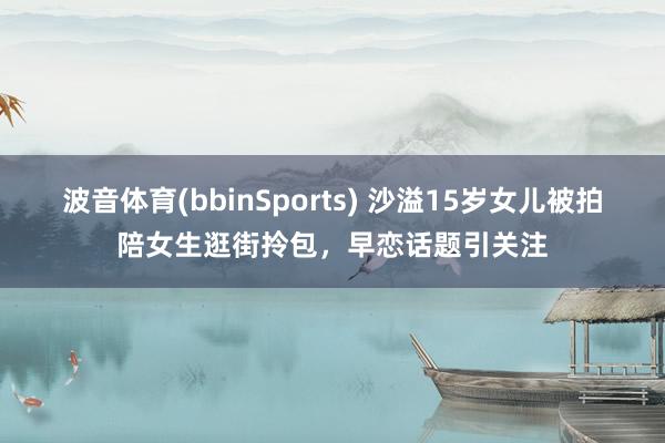波音体育(bbinSports) 沙溢15岁女儿被拍陪女生逛街拎包，早恋话题引关注