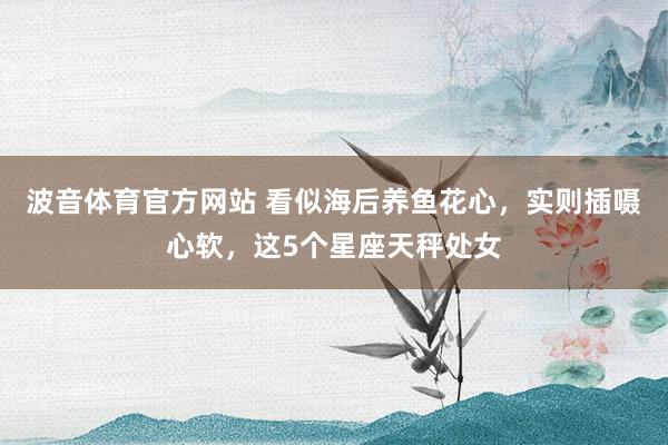 波音体育官方网站 看似海后养鱼花心，实则插嗫心软，这5个星座天秤处女