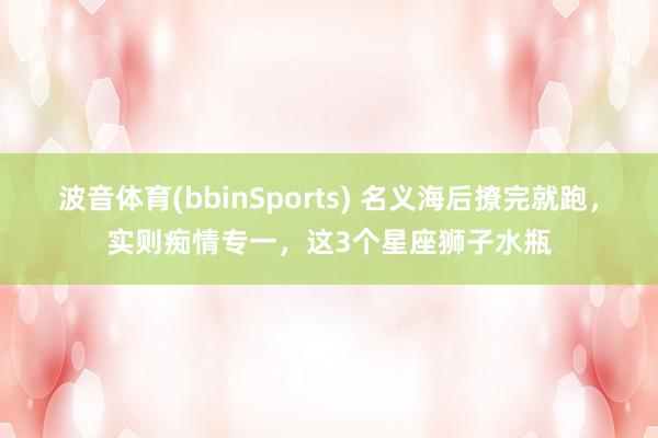 波音体育(bbinSports) 名义海后撩完就跑，实则痴情专一，这3个星座狮子水瓶