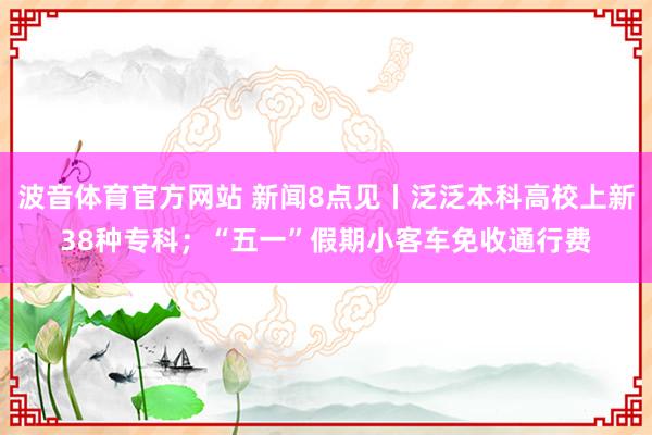 波音体育官方网站 新闻8点见丨泛泛本科高校上新38种专科；“五一”假期小客车免收通行费