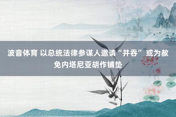 波音体育 以总统法律参谋人邀请“并吞” 或为赦免内塔尼亚胡作铺垫
