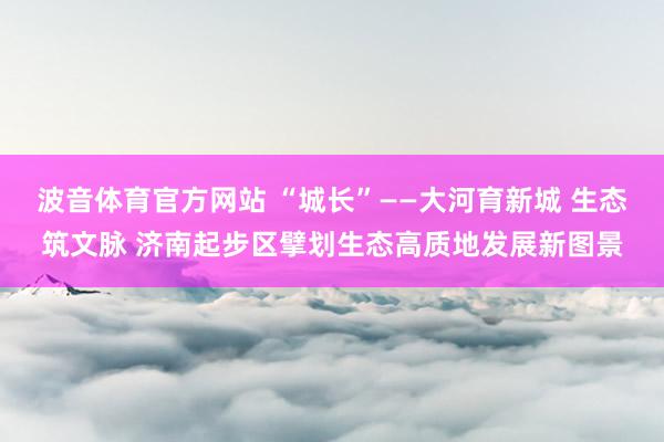 波音体育官方网站 “城长”——大河育新城 生态筑文脉 济南起步区擘划生态高质地发展新图景