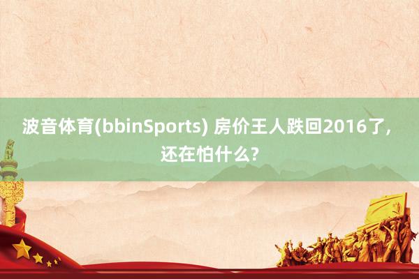 波音体育(bbinSports) 房价王人跌回2016了， 还在怕什么?