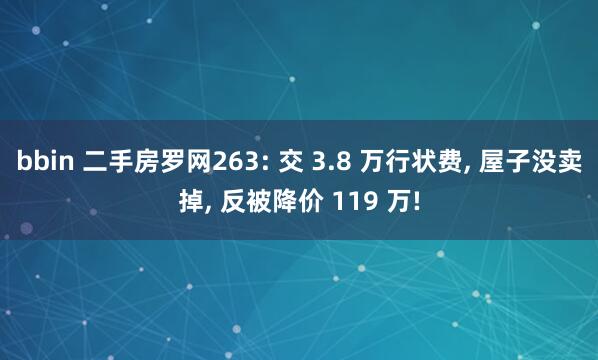 bbin 二手房罗网263: 交 3.8 万行状费， 屋子没卖掉， 反被降价 119 万!