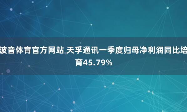波音体育官方网站 天孚通讯一季度归母净利润同比培育45.79%
