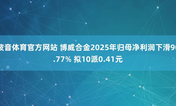 波音体育官方网站 博威合金2025年归母净利润下滑90.77% 拟10派0.41元