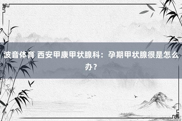 波音体育 西安甲康甲状腺科：孕期甲状腺很是怎么办？