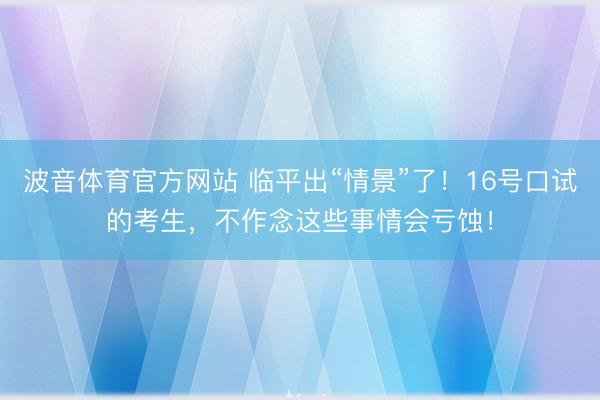 波音体育官方网站 临平出“情景”了！16号口试的考生，不作念这些事情会亏蚀！