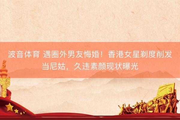 波音体育 遇圈外男友悔婚！香港女星剃度削发当尼姑，久违素颜现状曝光