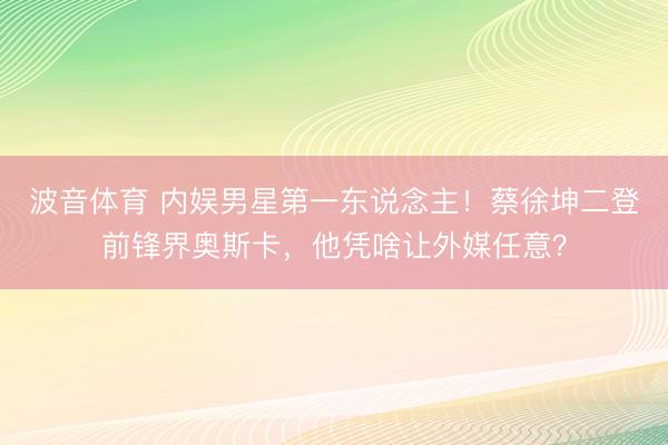 波音体育 内娱男星第一东说念主！蔡徐坤二登前锋界奥斯卡，他凭啥让外媒任意？