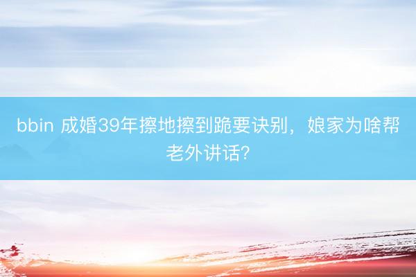 bbin 成婚39年擦地擦到跪要诀别，娘家为啥帮老外讲话？