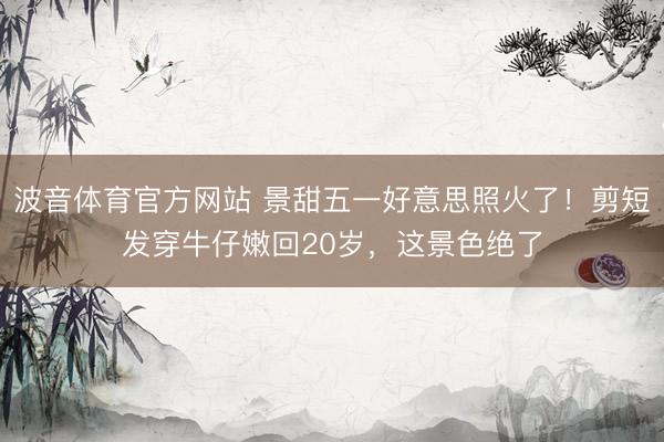 波音体育官方网站 景甜五一好意思照火了！剪短发穿牛仔嫩回20岁，这景色绝了