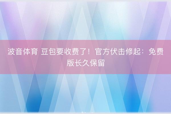 波音体育 豆包要收费了！官方伏击修起：免费版长久保留