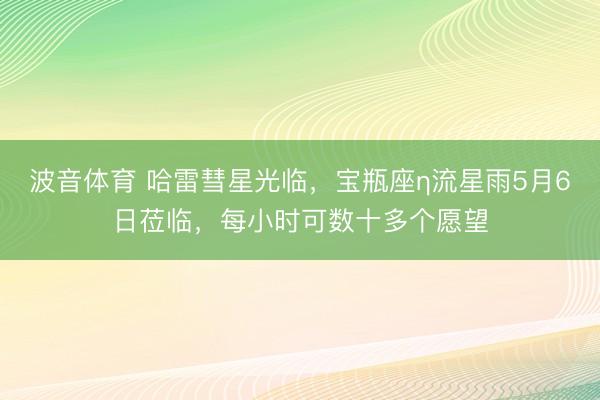波音体育 哈雷彗星光临，宝瓶座η流星雨5月6日莅临，每小时可数十多个愿望