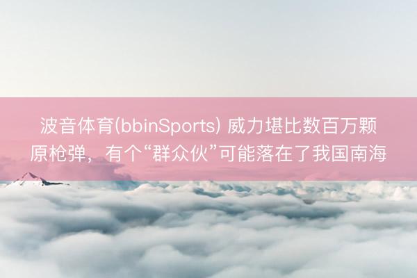 波音体育(bbinSports) 威力堪比数百万颗原枪弹，有个“群众伙”可能落在了我国南海
