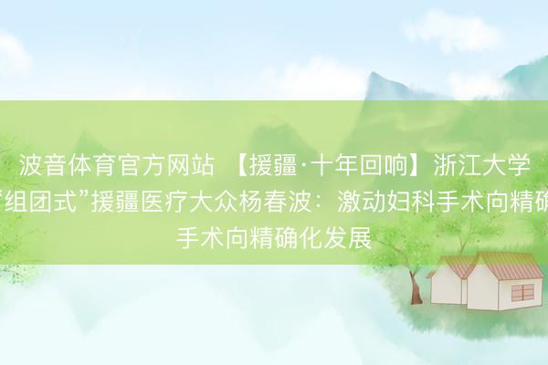波音体育官方网站 【援疆·十年回响】浙江大学第三批“组团式”援疆医疗大众杨春波：激动妇科手术向精确化发展