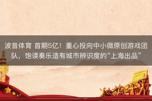 波音体育 首期5亿！重心投向中小微原创游戏团队，饱读奏乐造有城市辨识度的“上海出品”