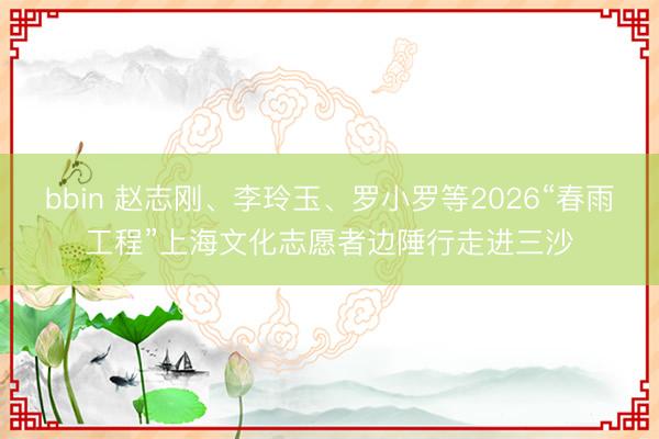 bbin 赵志刚、李玲玉、罗小罗等2026“春雨工程”上海文化志愿者边陲行走进三沙
