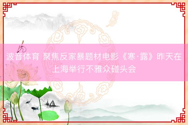 波音体育 聚焦反家暴题材电影《寒·露》昨天在上海举行不雅众碰头会