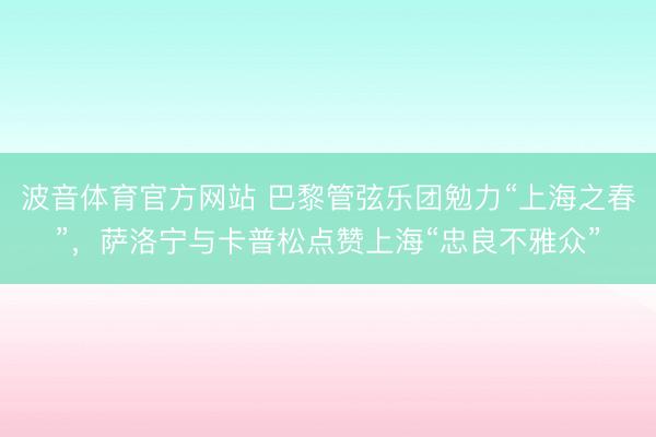 波音体育官方网站 巴黎管弦乐团勉力“上海之春”，萨洛宁与卡普松点赞上海“忠良不雅众”