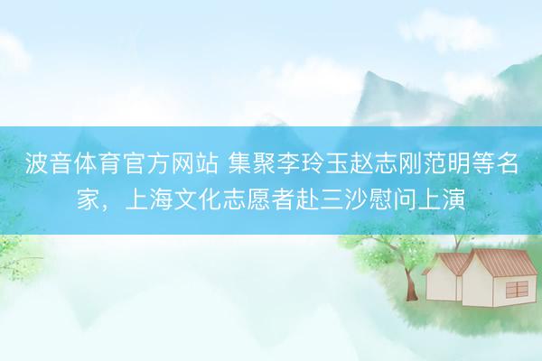 波音体育官方网站 集聚李玲玉赵志刚范明等名家，上海文化志愿者赴三沙慰问上演